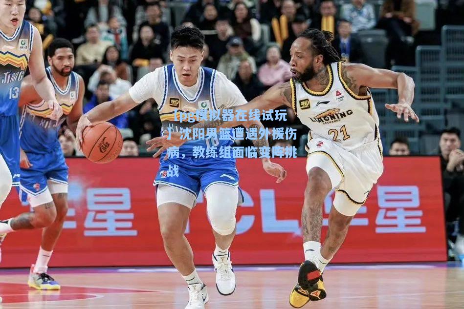 【pg模拟器在线试玩】沈阳男篮遭遇外援伤病，教练组面临变阵挑战